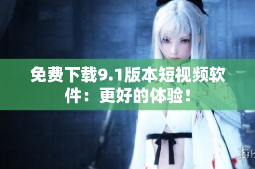 免费下载9.1版本短视频软件：更好的体验！