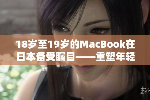 18岁至19岁的MacBook在日本备受瞩目——重塑年轻一代的用户体验