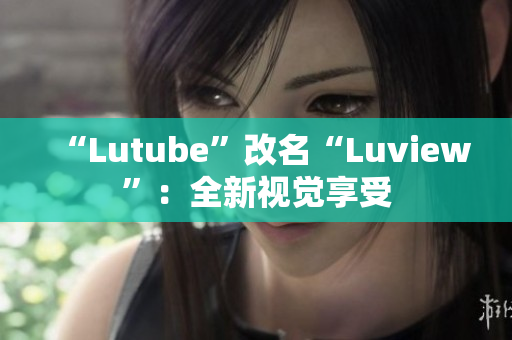 “Lutube”改名“Luview”：全新视觉享受