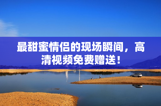 最甜蜜情侣的现场瞬间，高清视频免费赠送！