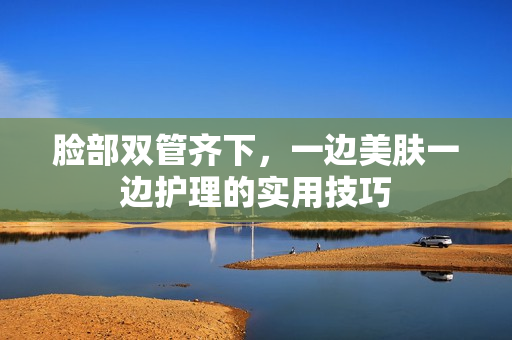 脸部双管齐下，一边美肤一边护理的实用技巧
