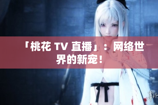 「桃花 TV 直播」：网络世界的新宠！