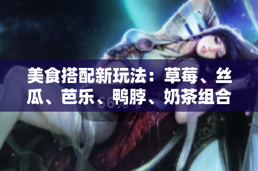 美食搭配新玩法：草莓、丝瓜、芭乐、鸭脖、奶茶组合，尝鲜体验