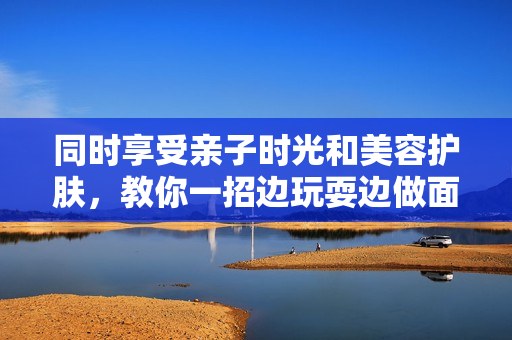 同时享受亲子时光和美容护肤，教你一招边玩耍边做面膜的妙招