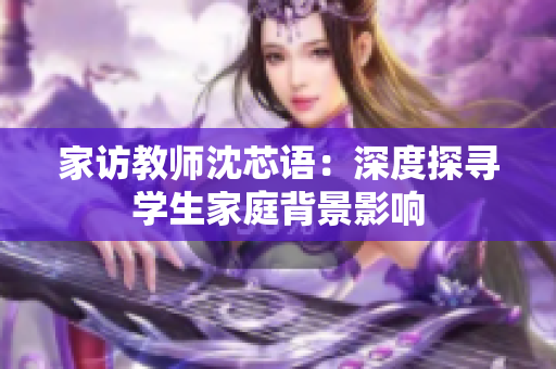 家访教师沈芯语：深度探寻学生家庭背景影响