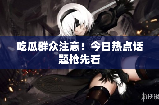 吃瓜群众注意！今日热点话题抢先看