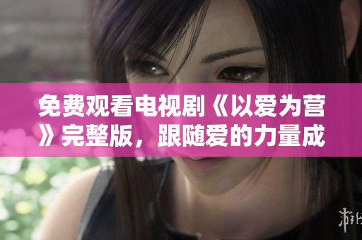 免费观看电视剧《以爱为营》完整版，跟随爱的力量成长成熟