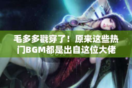毛多多戳穿了！原来这些热门BGM都是出自这位大佬之手！