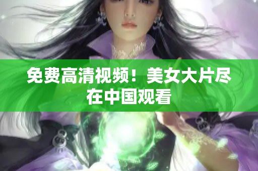 免费高清视频！美女大片尽在中国观看