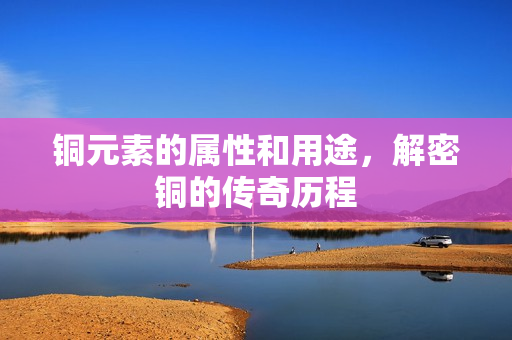 铜元素的属性和用途，解密铜的传奇历程