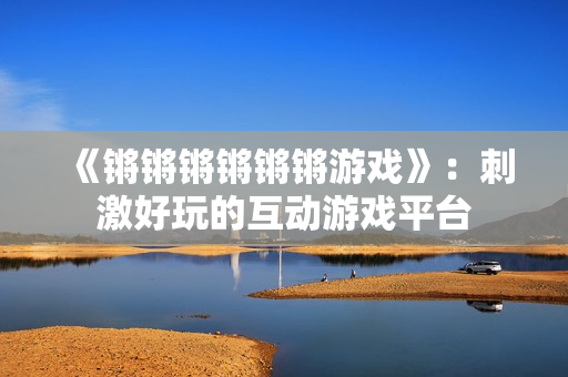 《锵锵锵锵锵锵游戏》：刺激好玩的互动游戏平台