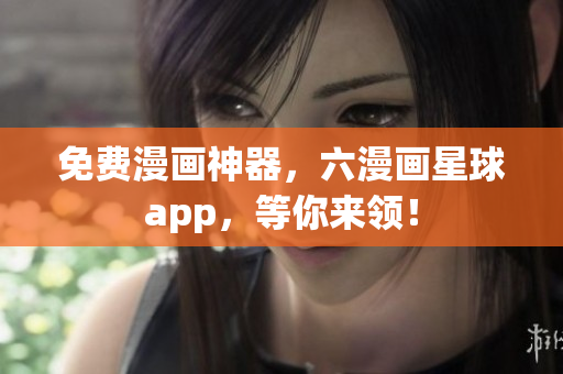 免费漫画神器，六漫画星球app，等你来领！