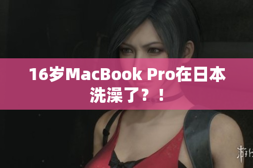 16岁MacBook Pro在日本洗澡了？！