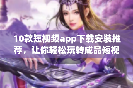 10款短视频app下载安装推荐，让你轻松玩转成品短视频！