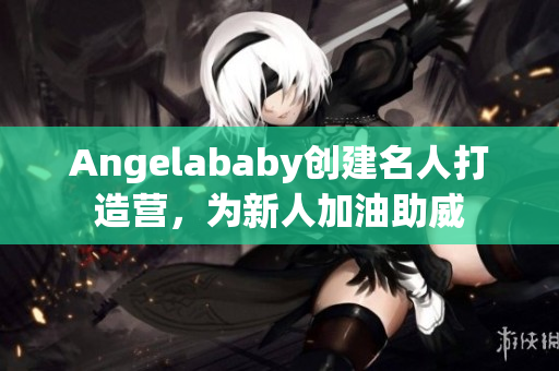 Angelababy创建名人打造营，为新人加油助威