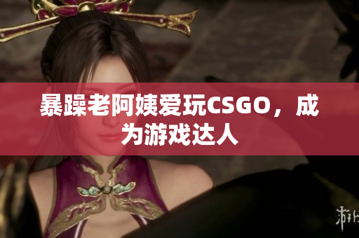 暴躁老阿姨爱玩CSGO，成为游戏达人