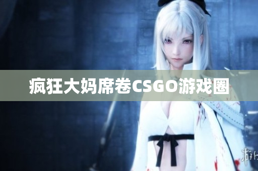 疯狂大妈席卷CSGO游戏圈