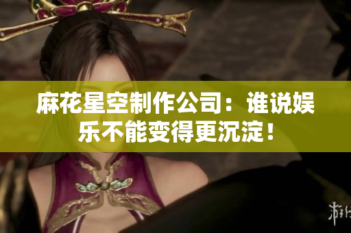 麻花星空制作公司：谁说娱乐不能变得更沉淀！