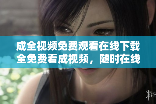 成全视频免费观看在线下载全免费看成视频，随时在线下载