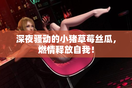 深夜骚动的小猪草莓丝瓜，燃情释放自我！