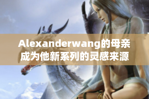 Alexanderwang的母亲成为他新系列的灵感来源