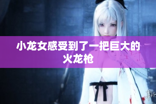 小龙女感受到了一把巨大的火龙枪