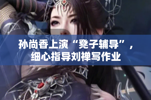 孙尚香上演“凳子辅导”，细心指导刘禅写作业