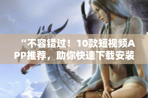 “不容错过！10款短视频APP推荐，助你快速下载安装”