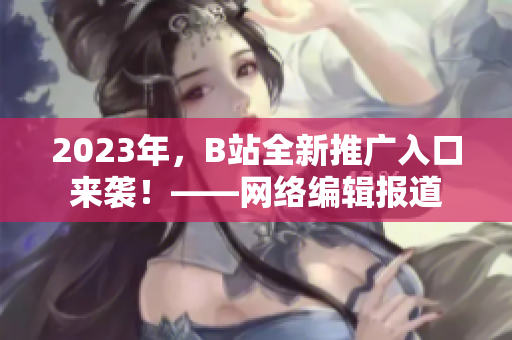 2023年，B站全新推广入口来袭！——网络编辑报道