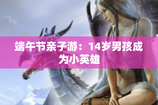 端午节亲子游：14岁男孩成为小英雄