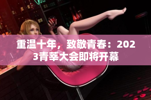 重温十年，致敬青春：2023青莘大会即将开幕