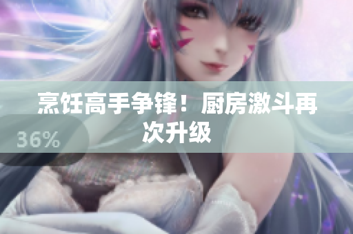 烹饪高手争锋！厨房激斗再次升级