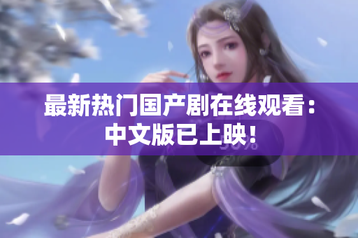 最新热门国产剧在线观看：中文版已上映！