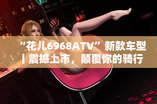 “花儿6968ATV”新款车型丨震撼上市，颠覆你的骑行体验！