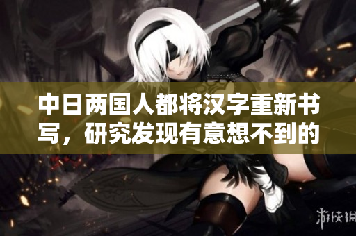 中日两国人都将汉字重新书写，研究发现有意想不到的效果。