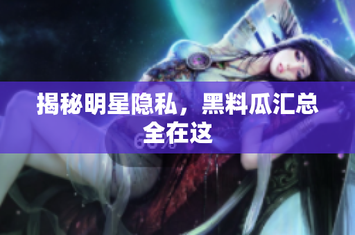 揭秘明星隐私，黑料瓜汇总全在这