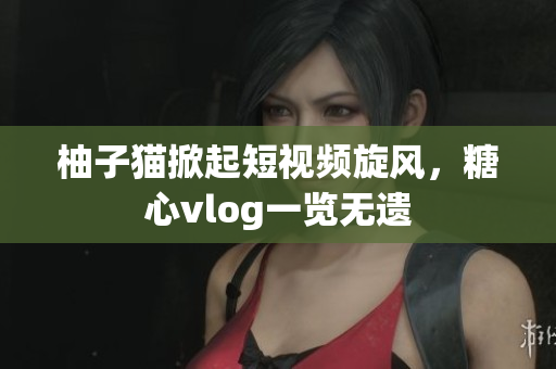 柚子猫掀起短视频旋风，糖心vlog一览无遗