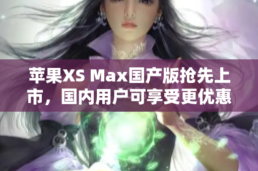 苹果XS Max国产版抢先上市，国内用户可享受更优惠的购买体验