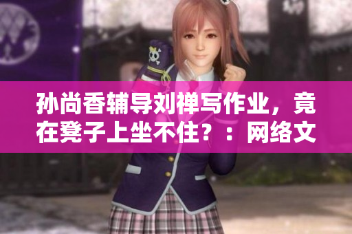 孙尚香辅导刘禅写作业，竟在凳子上坐不住？：网络文章改编