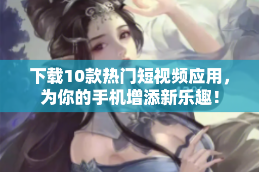 下载10款热门短视频应用，为你的手机增添新乐趣！