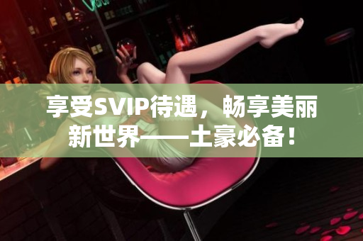 享受SVIP待遇，畅享美丽新世界——土豪必备！