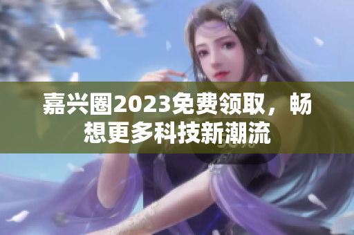 嘉兴圈2023免费领取，畅想更多科技新潮流