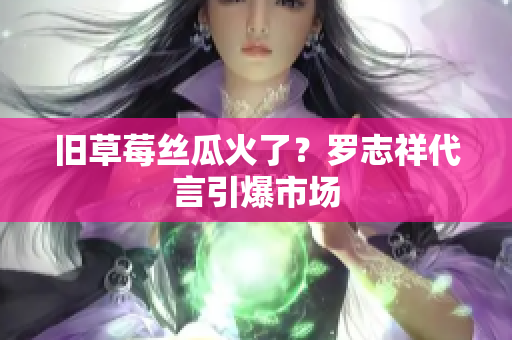 旧草莓丝瓜火了？罗志祥代言引爆市场