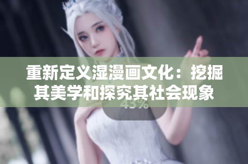 重新定义湿漫画文化：挖掘其美学和探究其社会现象