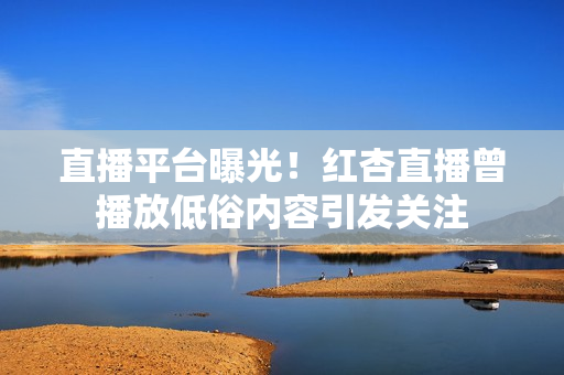 直播平台曝光！红杏直播曾播放低俗内容引发关注