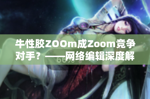牛性胶ZOOm成Zoom竞争对手？——网络编辑深度解析