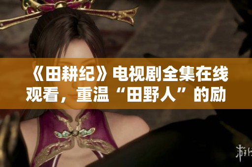 《田耕纪》电视剧全集在线观看，重温“田野人”的励志奋斗之路