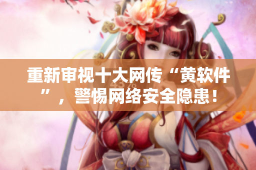 重新审视十大网传“黄软件”，警惕网络安全隐患！