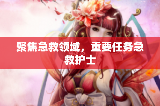 聚焦急救领域，重要任务急救护士