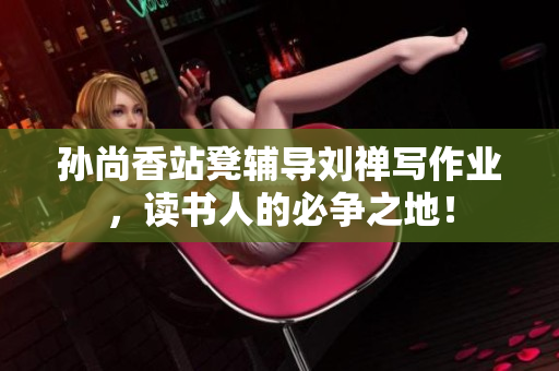 孙尚香站凳辅导刘禅写作业，读书人的必争之地！